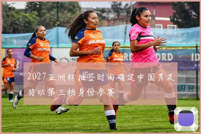 2027亚洲杯抽签时间确定中国男足将以第三档身份参赛