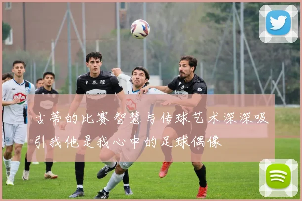 古蒂的比赛智慧与传球艺术深深吸引我他是我心中的足球偶像