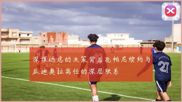 深谋远虑的决策背后孔帕尼续约与瓜迪奥拉离任的深层联系