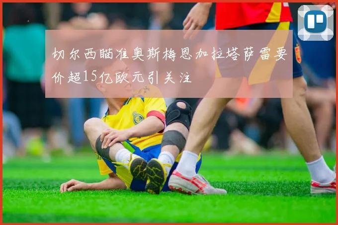 切尔西瞄准奥斯梅恩加拉塔萨雷要价超15亿欧元引关注