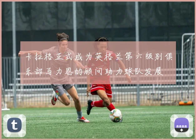 卡拉格正式成为英格兰第六级别俱乐部马力恩的顾问助力球队发展