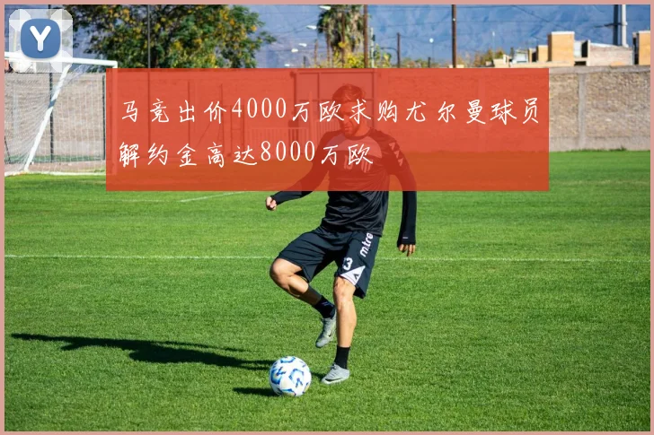 马竞出价4000万欧求购尤尔曼球员解约金高达8000万欧