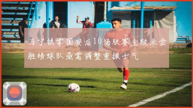 马宁执掌国安后10场联赛全败未尝胜绩球队亟需调整重振士气