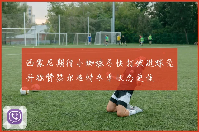 西蒙尼期待小蜘蛛尽快打破进球荒并称赞瑟尔洛特冬季状态更佳