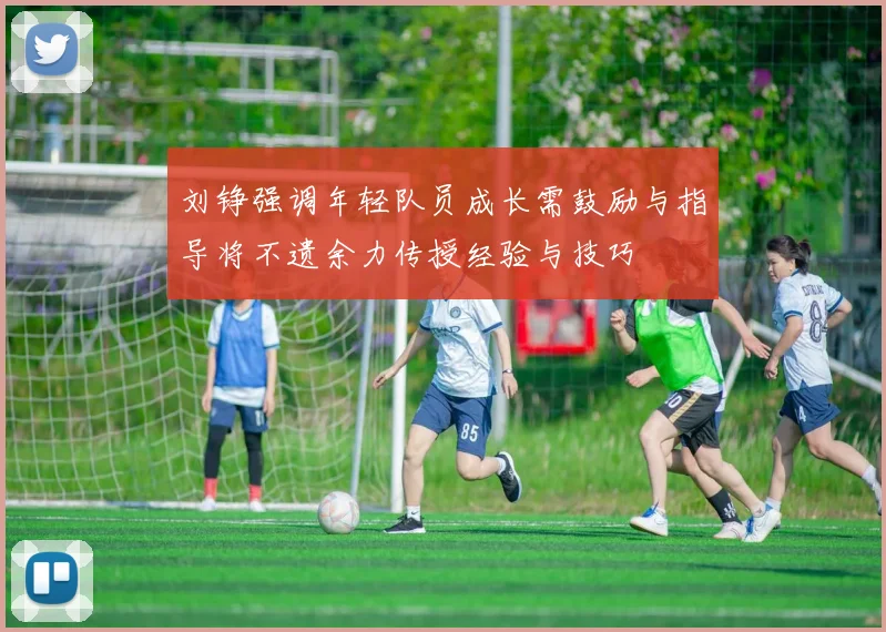 刘铮强调年轻队员成长需鼓励与指导将不遗余力传授经验与技巧