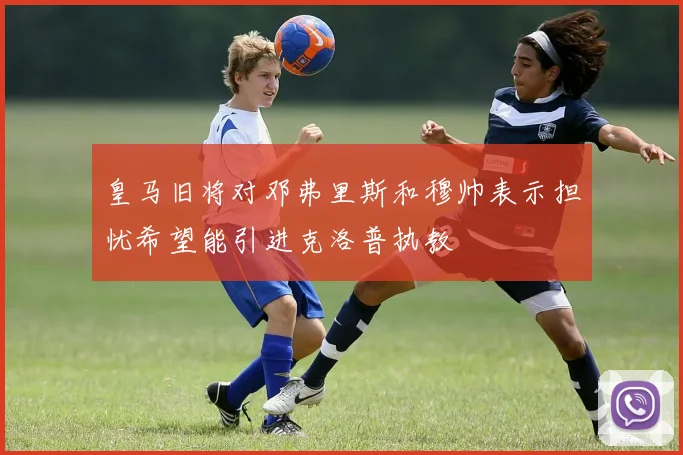 皇马旧将对邓弗里斯和穆帅表示担忧希望能引进克洛普执教