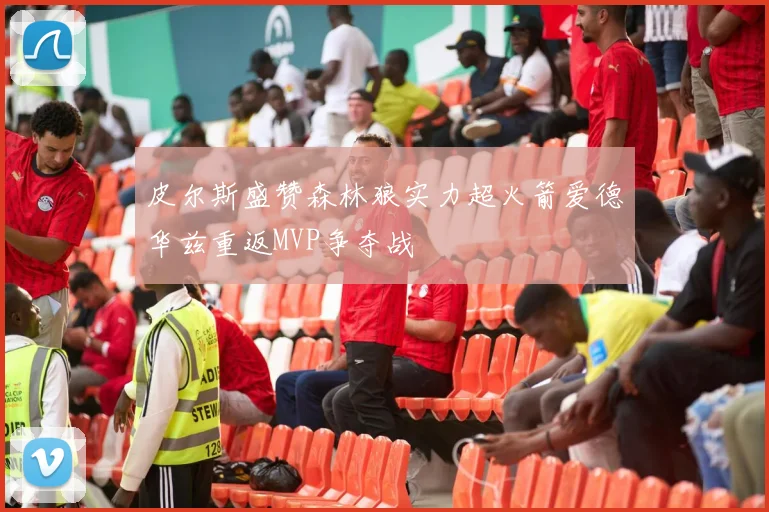 皮尔斯盛赞森林狼实力超火箭爱德华兹重返MVP争夺战