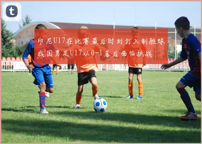 印尼U17在比赛最后时刻打入制胜球我国男足U17以0-1落后面临挑战