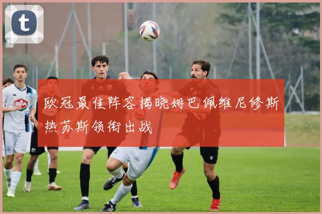 欧冠最佳阵容揭晓姆巴佩维尼修斯热苏斯领衔出战