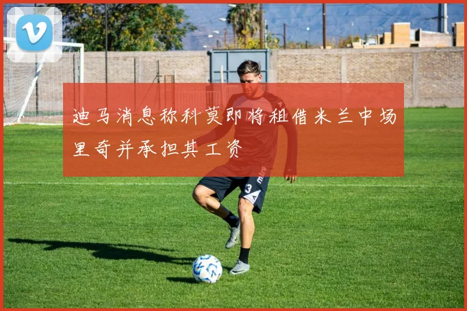 迪马消息称科莫即将租借米兰中场里奇并承担其工资