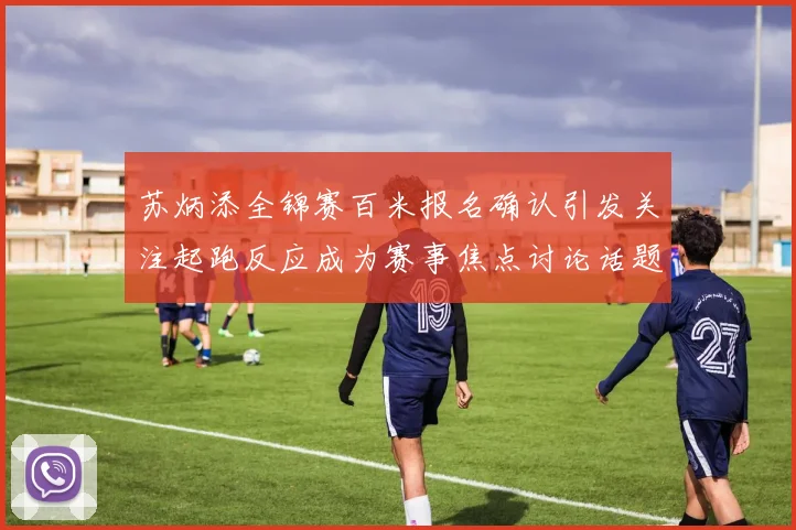 苏炳添全锦赛百米报名确认引发关注起跑反应成为赛事焦点讨论话题